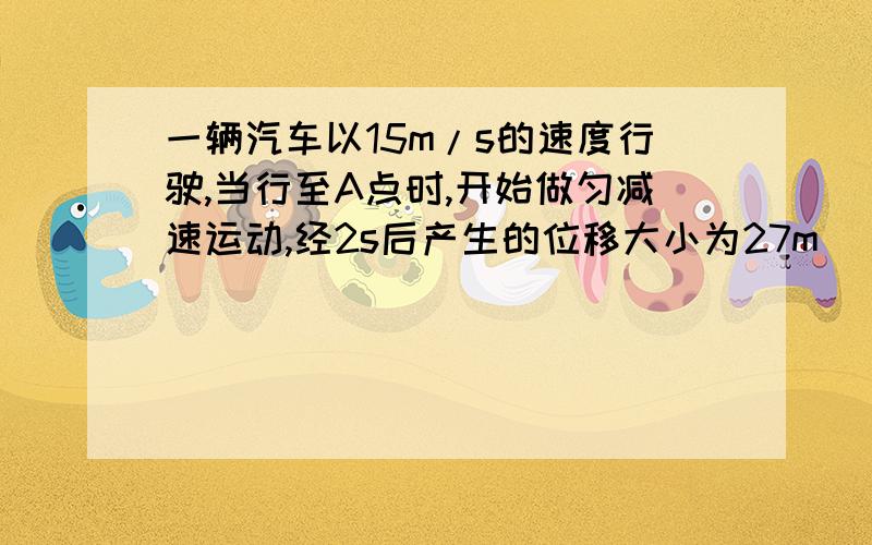 一辆汽车以15m/s的速度行驶,当行至A点时,开始做匀减速运动,经2s后产生的位移大小为27m