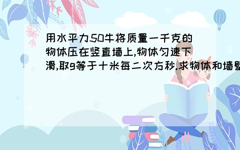 用水平力50牛将质量一千克的物体压在竖直墙上,物体匀速下滑,取g等于十米每二次方秒.求物体和墙壁间的摩