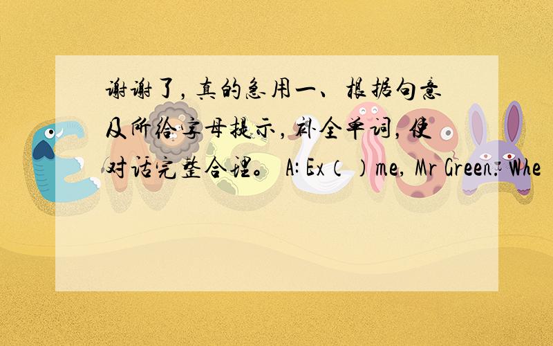 谢谢了，真的急用一、根据句意及所给字母提示，补全单词，使对话完整合理。 A: Ex（）me, Mr Green. Whe