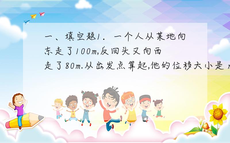 一、填空题1．一个人从某地向东走了100m,反回头又向西走了80m.从出发点算起,他的位移大小是 m,位移方向 ,他的路