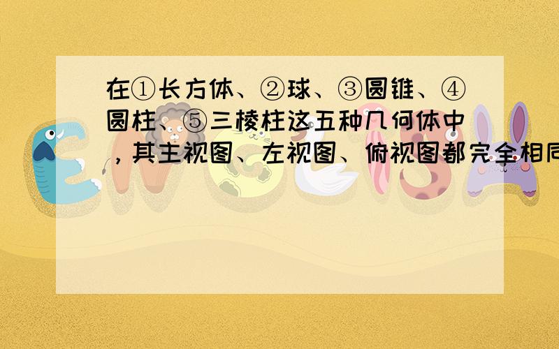 在①长方体、②球、③圆锥、④圆柱、⑤三棱柱这五种几何体中，其主视图、左视图、俯视图都完全相同的是______（填上序号即