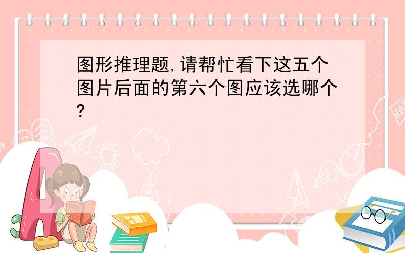 图形推理题,请帮忙看下这五个图片后面的第六个图应该选哪个?