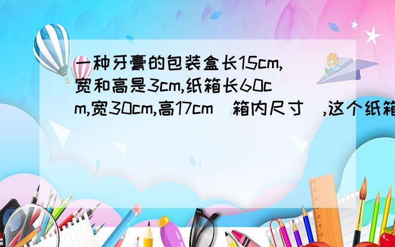 一种牙膏的包装盒长15cm,宽和高是3cm,纸箱长60cm,宽30cm,高17cm（箱内尺寸）,这个纸箱最多能放多少盒