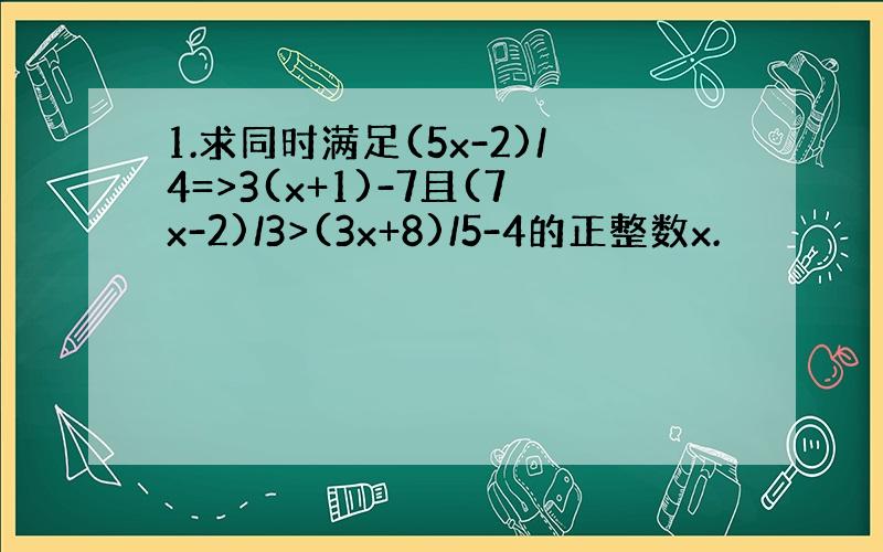 1.求同时满足(5x-2)/4=>3(x+1)-7且(7x-2)/3>(3x+8)/5-4的正整数x.