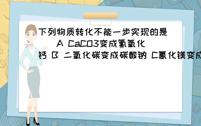 下列物质转化不能一步实现的是（）A CaCO3变成氢氧化钙 B 二氧化碳变成碳酸钠 C氯化镁变成氢氧化镁D氢氧化