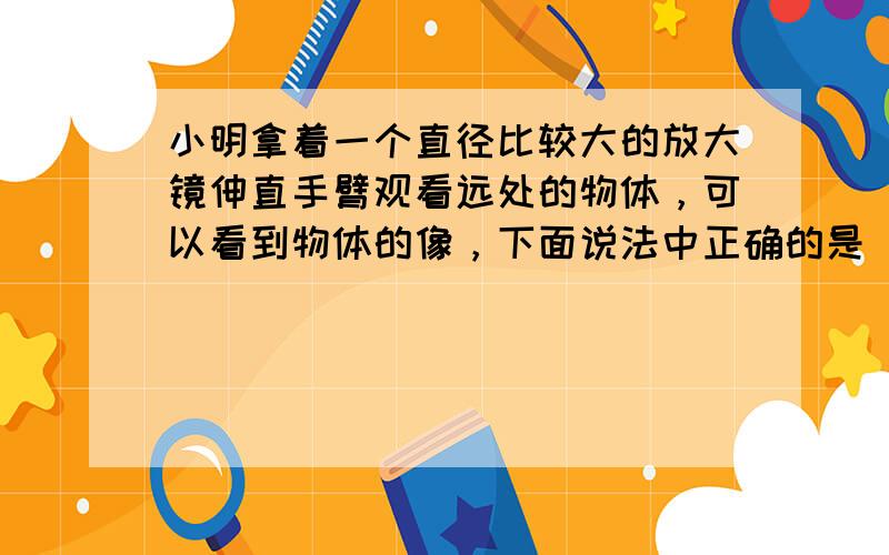 小明拿着一个直径比较大的放大镜伸直手臂观看远处的物体，可以看到物体的像，下面说法中正确的是（　　）