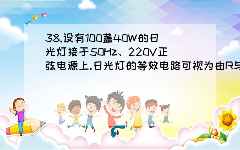 38.设有100盏40W的日光灯接于50Hz、220V正弦电源上.日光灯的等效电路可视为由R与L串联构成,如图示.若正常