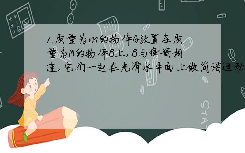 1.质量为m的物体A放置在质量为M的物体B上,B与弹簧相连,它们一起在光滑水平面上做简谐运动,振动过程中A、B之间无相对