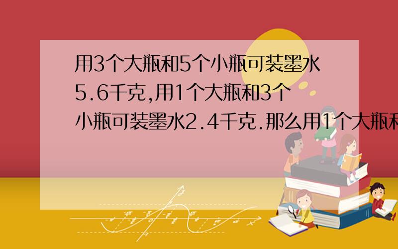 用3个大瓶和5个小瓶可装墨水5.6千克,用1个大瓶和3个小瓶可装墨水2.4千克.那么用1个大瓶和1个小瓶可装墨水多少千克