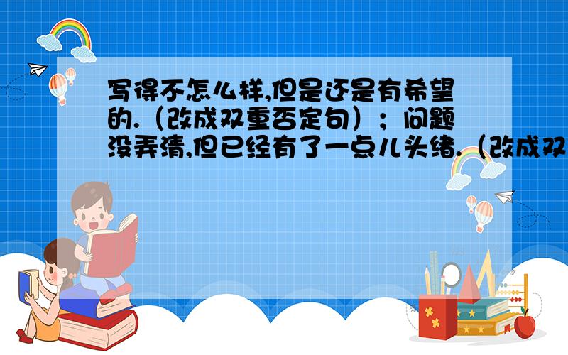 写得不怎么样,但是还是有希望的.（改成双重否定句）；问题没弄清,但已经有了一点儿头绪.（改成双重否