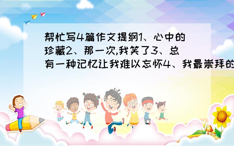 帮忙写4篇作文提纲1、心中的珍藏2、那一次,我笑了3、总有一种记忆让我难以忘怀4、我最崇拜的人请不要乱回答，这是我今天的