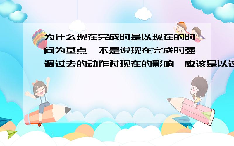 为什么现在完成时是以现在的时间为基点,不是说现在完成时强调过去的动作对现在的影响,应该是以过去时间为基点啊?