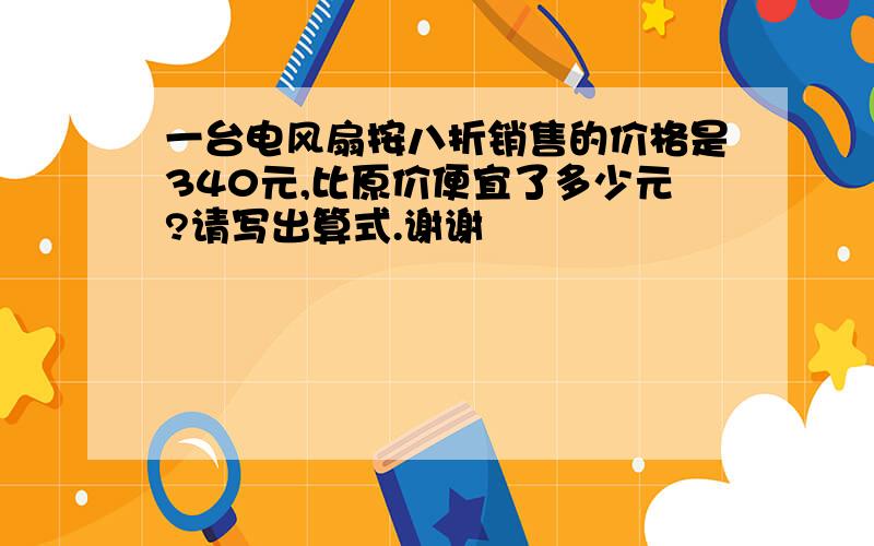 一台电风扇按八折销售的价格是340元,比原价便宜了多少元?请写出算式.谢谢