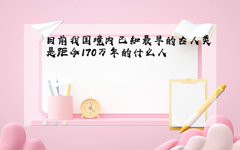 目前我国境内已知最早的古人类是距今170万年的什么人