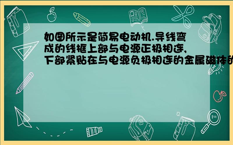 如图所示是简易电动机.导线弯成的线框上部与电源正极相连,下部紧贴在与电源负极相连的金属磁体的两侧,安装好后由导线弯成的线