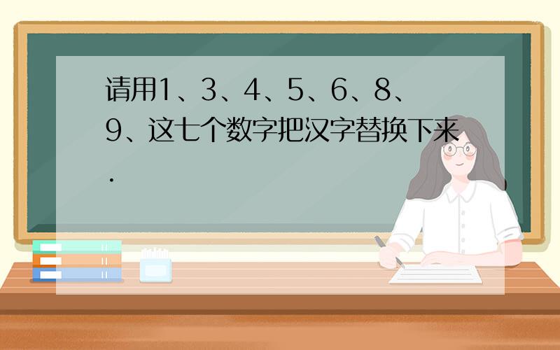 请用1、3、4、5、6、8、9、这七个数字把汉字替换下来.