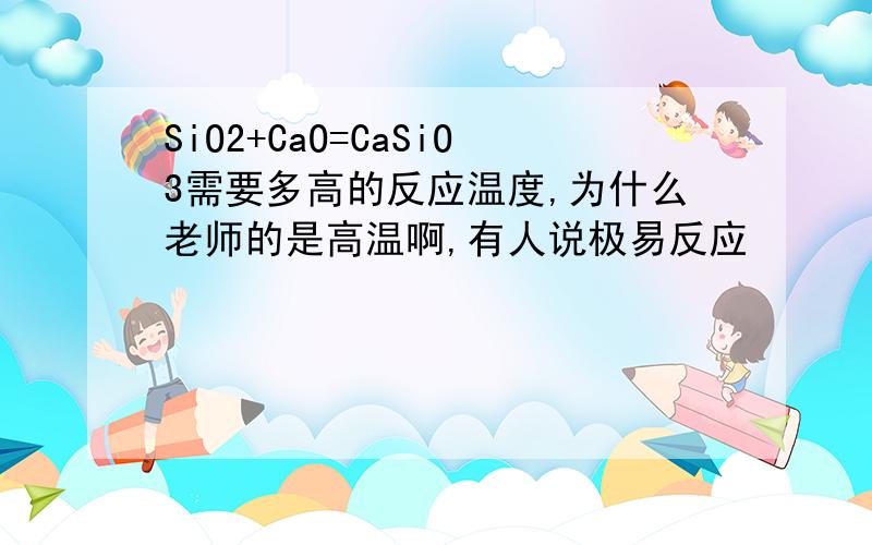 SiO2+CaO=CaSiO3需要多高的反应温度,为什么老师的是高温啊,有人说极易反应