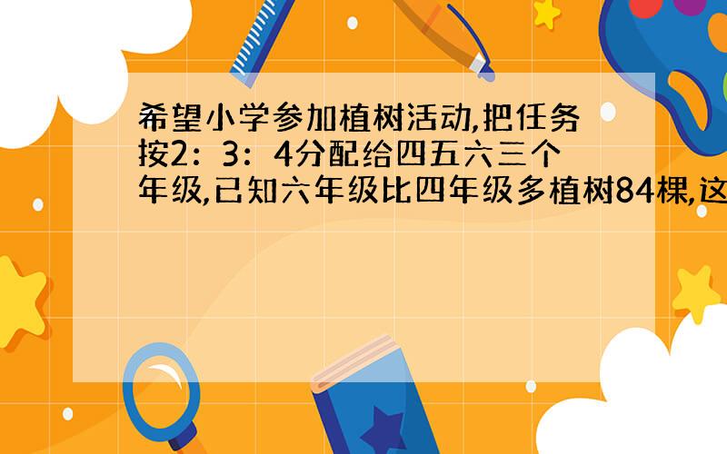 希望小学参加植树活动,把任务按2：3：4分配给四五六三个年级,已知六年级比四年级多植树84棵,这次任务三个年级共植树多少