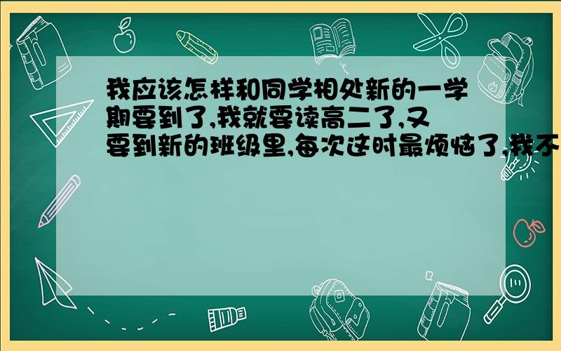 我应该怎样和同学相处新的一学期要到了,我就要读高二了,又要到新的班级里,每次这时最烦恼了,我不知道怎样给新同学相处,怎样