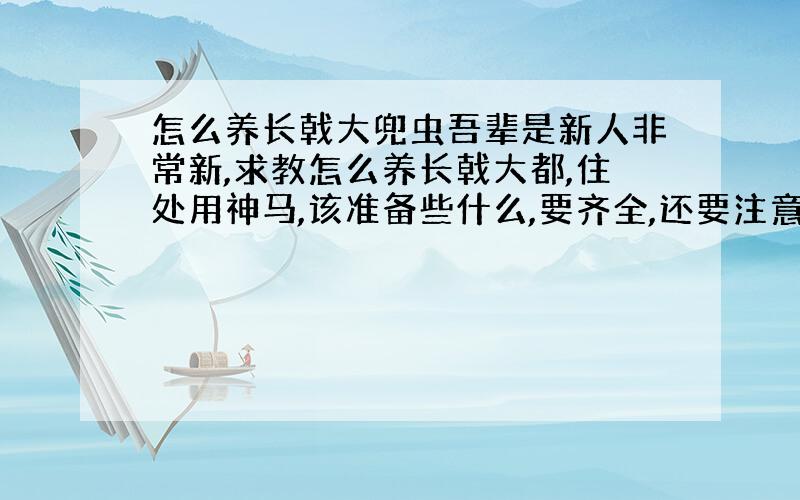 怎么养长戟大兜虫吾辈是新人非常新,求教怎么养长戟大都,住处用神马,该准备些什么,要齐全,还要注意什么,怎样让它活到自然老