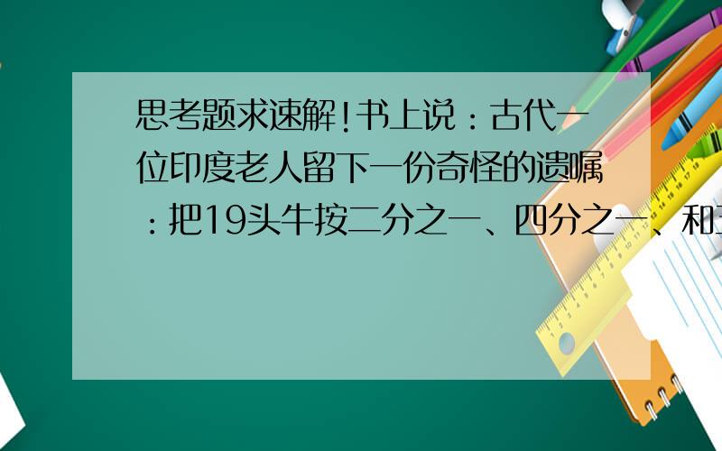 思考题求速解!书上说：古代一位印度老人留下一份奇怪的遗嘱：把19头牛按二分之一、四分之一、和五分之一的份额一次分给大儿子