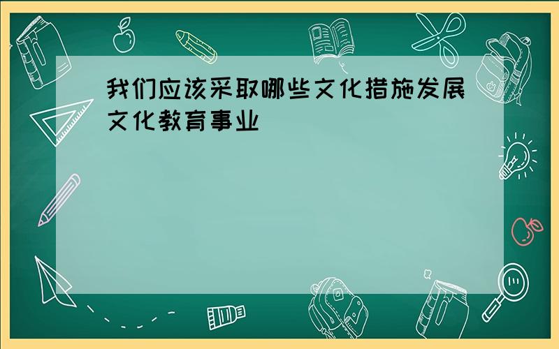 我们应该采取哪些文化措施发展文化教育事业