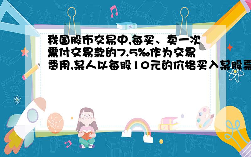 我国股市交易中,每买、卖一次需付交易款的7.5‰作为交易费用,某人以每股10元的价格买入某股票1000股