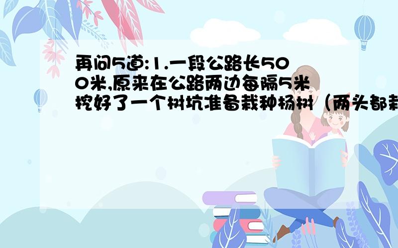 再问5道:1.一段公路长500米,原来在公路两边每隔5米挖好了一个树坑准备栽种杨树（两头都栽树）.后来买回