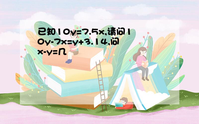 已知10y=7.5x,请问10y-7x=y+3.14,问x-y=几