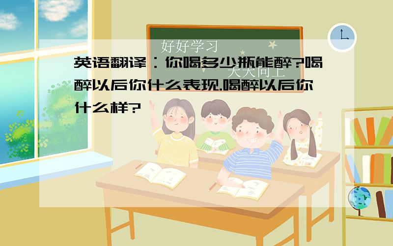 英语翻译：你喝多少瓶能醉?喝醉以后你什么表现.喝醉以后你什么样?