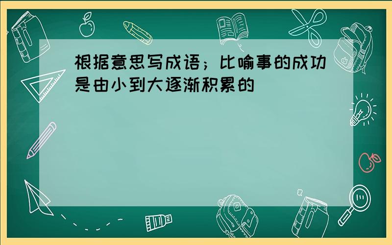 根据意思写成语；比喻事的成功是由小到大逐渐积累的