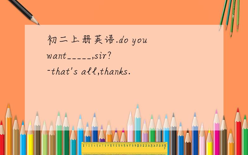 初二上册英语.do you want_____,sir?-that's all,thanks.