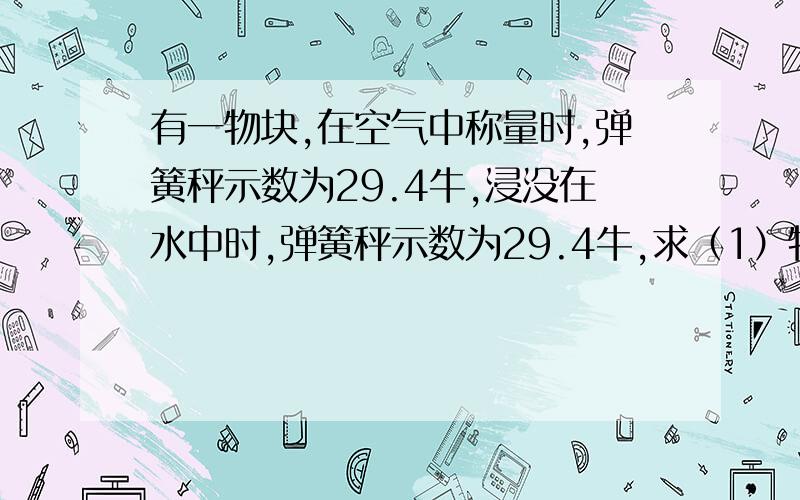 有一物块,在空气中称量时,弹簧秤示数为29.4牛,浸没在水中时,弹簧秤示数为29.4牛,求（1）物体所受到的浮力（2）物