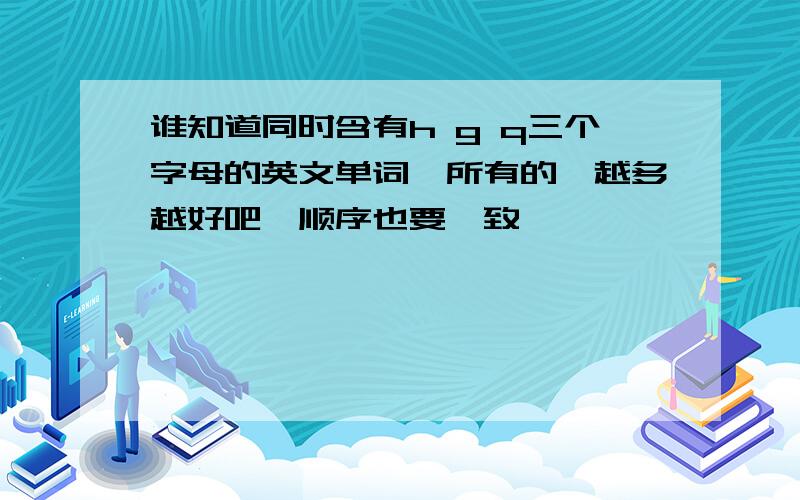 谁知道同时含有h g q三个字母的英文单词,所有的,越多越好吧,顺序也要一致