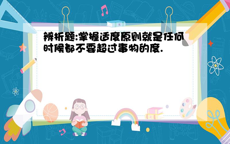 辨析题:掌握适度原则就是任何时候都不要超过事物的度.