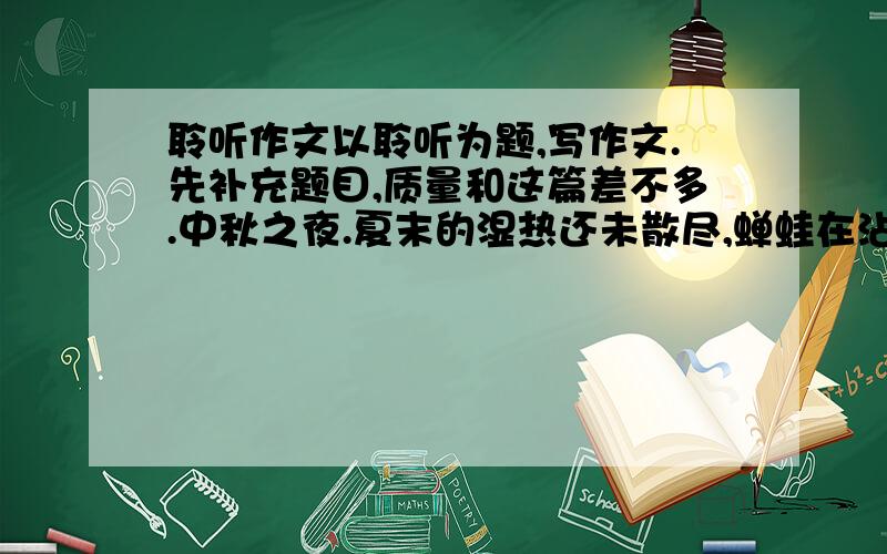 聆听作文以聆听为题,写作文.先补充题目,质量和这篇差不多.中秋之夜.夏末的湿热还未散尽,蝉蛙在沾带着夜露的草叶间清唱.圆