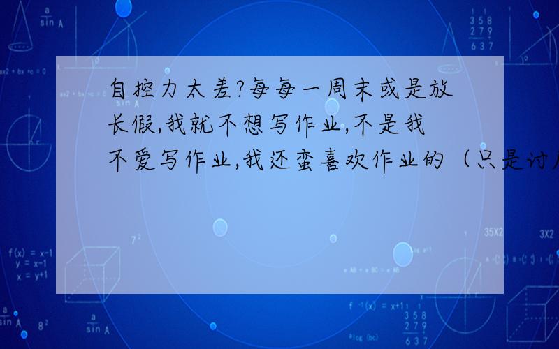 自控力太差?每每一周末或是放长假,我就不想写作业,不是我不爱写作业,我还蛮喜欢作业的（只是讨厌作文和日记）,但就是不想写