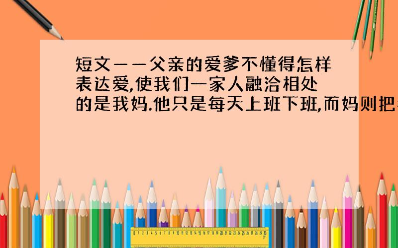 短文——父亲的爱爹不懂得怎样表达爱,使我们一家人融洽相处的是我妈.他只是每天上班下班,而妈则把我做过的错事开列清单,然后