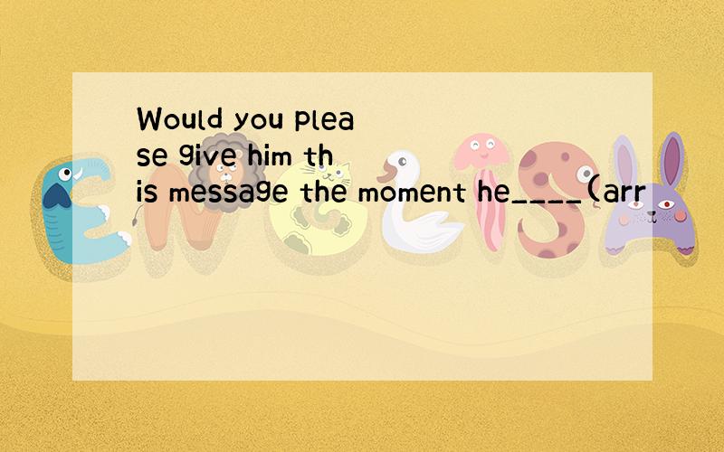 Would you please give him this message the moment he____(arr