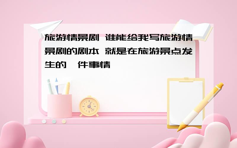 旅游情景剧 谁能给我写旅游情景剧的剧本 就是在旅游景点发生的一件事情