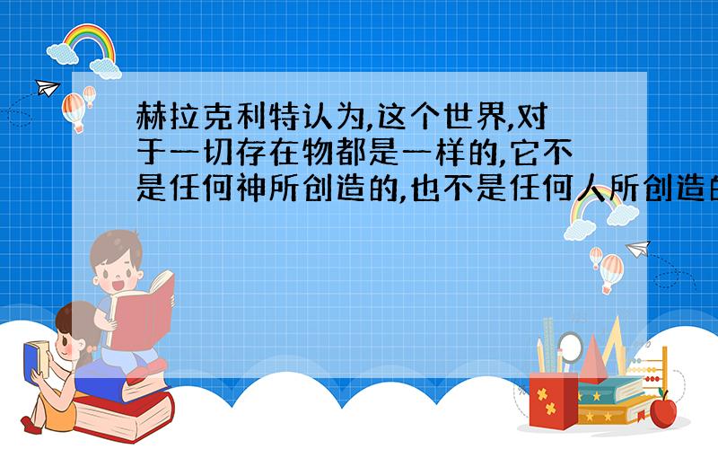 赫拉克利特认为,这个世界,对于一切存在物都是一样的,它不是任何神所创造的,也不是任何人所创造的；它过去、现在、未来永远是