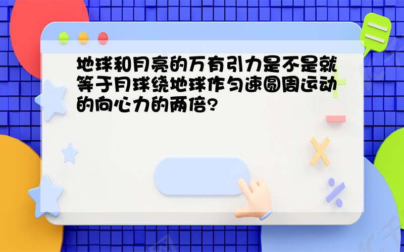 地球和月亮的万有引力是不是就等于月球绕地球作匀速圆周运动的向心力的两倍?