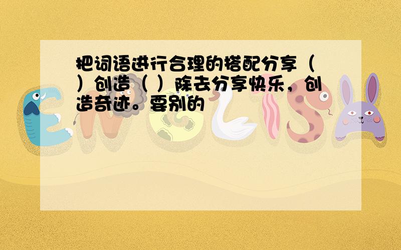 把词语进行合理的搭配分享（ ）创造（ ）除去分享快乐，创造奇迹。要别的