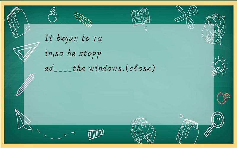 It began to rain,so he stopped____the windows.(close)