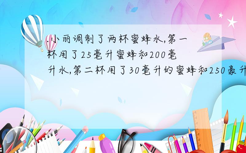 .小丽调制了两杯蜜蜂水,第一杯用了25毫升蜜蜂和200毫升水,第二杯用了30毫升的蜜蜂和250豪升水