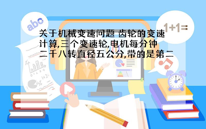 关于机械变速问题 齿轮的变速计算,三个变速轮,电机每分钟二千八转直径五公分,带的是第二