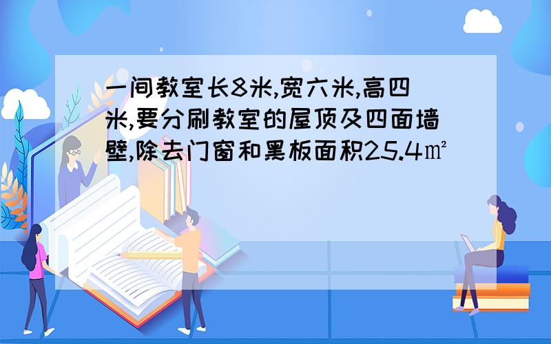 一间教室长8米,宽六米,高四米,要分刷教室的屋顶及四面墙壁,除去门窗和黑板面积25.4㎡