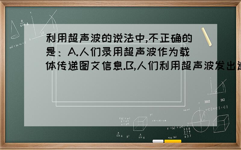 利用超声波的说法中,不正确的是：A.人们录用超声波作为载体传递图文信息.B,人们利用超声波发出追求异性的 信息来诱捕老鼠