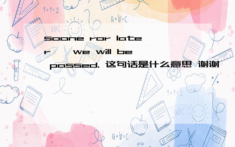 soone ror later , we will be passed. 这句话是什么意思 谢谢