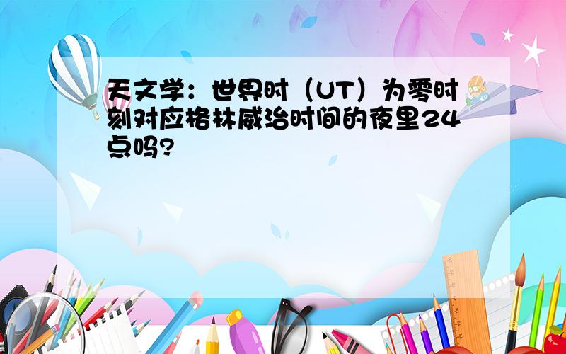 天文学：世界时（UT）为零时刻对应格林威治时间的夜里24点吗?